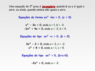 Uma equação do 2º grau é incompletaincompleta quando b ou c é igual a
zero, ou ainda, quando ambos são iguais a zero.
Equações da forma ax² +bx = 0, (c = 0)
x² - 3x = 0, onde a = 1, b = -3.
-2x² + 4x = 0, onde a = -2, b = 4.
Equações do tipo ax² +c = 0, (b = 0)
3x² - 2 = 0, onde a = 3, c = -2.
x² + 5 = 0, onde a = 1, c = 5.
Equações do tipo ax² = 0, (b=c=0)
-2x² = 0, onde a = -2
 