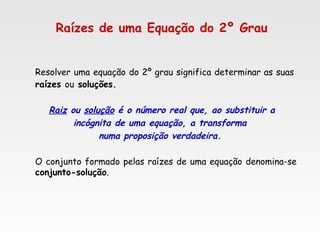 Raízes de uma Equação do 2º Grau
Resolver uma equação do 2º grau significa determinar as suas 
raízes ou soluções.
Raiz ou solução é o número real que, ao substituir a
incógnita de uma equação, a transforma
numa proposição verdadeira.
O conjunto formado pelas raízes de uma equação denomina-se
conjunto-solução.
 