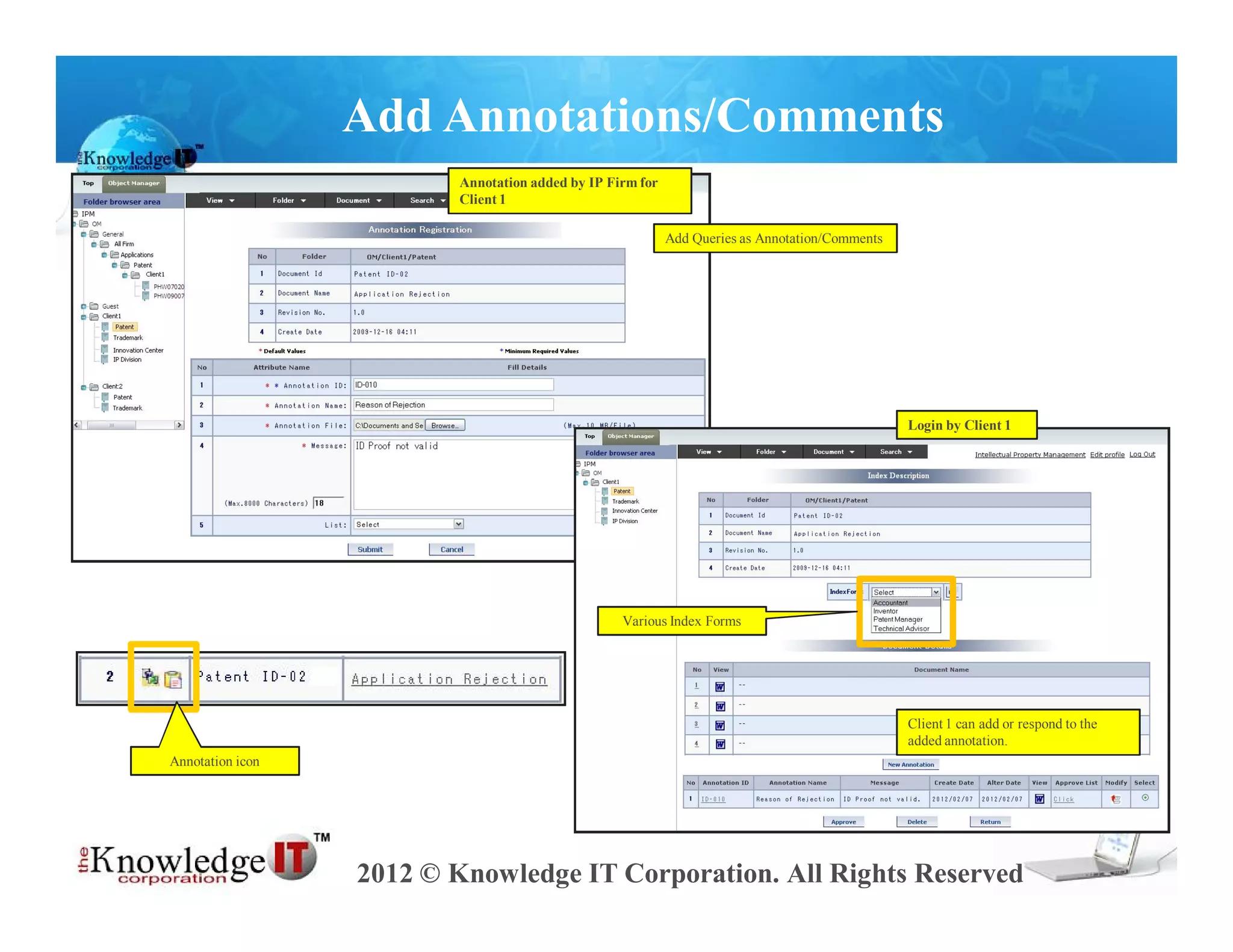 Add Annotations/Comments
                          Annotation added by IP Firm for
                          Client 1

                                                            Add Queries as Annotation/Comments




                                                                                                 Login by Client 1




                                                   Various Index Forms




                                                                                                 Client 1 can add or respond to the
                                                                                                 added annotation.
Annotation icon




                  2012 © Knowledge IT Corporation. All Rights Reserved
 