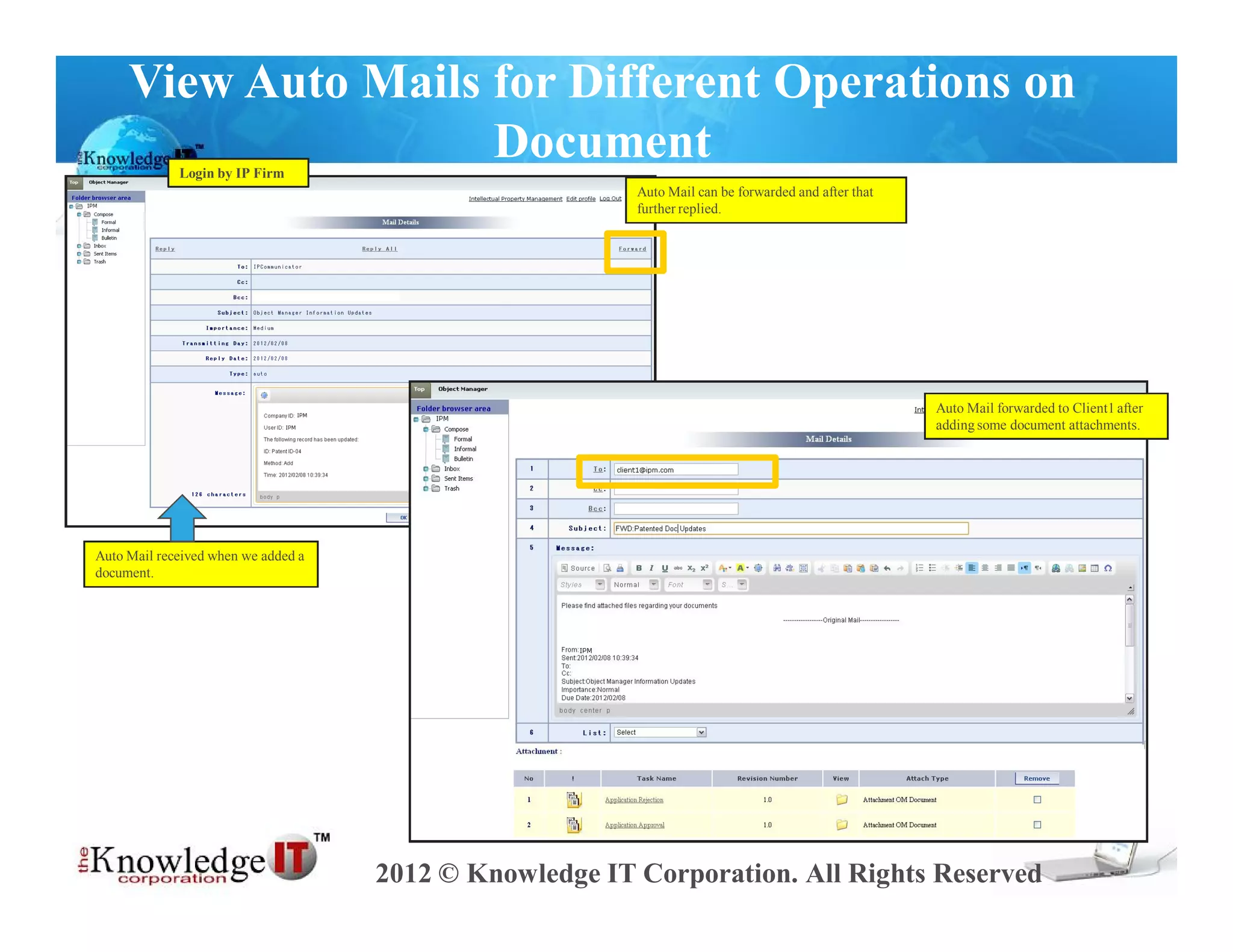 View Auto Mails for Different Operations on
                     Document
             Login by IP Firm
                                                         Auto Mail can be forwarded and after that
                                                         further replied.




                                                                                                     Auto Mail forwarded to Client1 after
                                                                                                     adding some document attachments.




Auto Mail received when we added a
document.




                                     2012 © Knowledge IT Corporation. All Rights Reserved
 