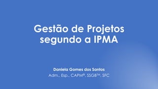 Gestão de Projetos
segundo a IPMA
Daniela Gomes dos Santos
Adm., Esp., CAPM®, SSGBTM, SFC
 