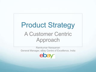 Product Strategy
   A Customer Centric
       Approach
            Ramkumar Narayanan
General Manager, eBay Centre of Excellence, India
 
