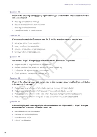 10
IPMA Level D Examination Sample Paper
Question 41
Which of the following is the best way a project manager could maintain effective communication
with virtual teams?
A	 Hold regular face to face meetings
B	 Provide reliable communication equipment
C	 Hold regular tele-conferences
D	 Establish clear lines of communication
Question 42
When managing deviation from contracts, the first thing a project manager must do is to:
A	 take action within their organisation.
B	 issue a penalty as soon as possible.
C	 request a renegotiation as soon as possible.
D	 take legal action as soon as possible.
Question 43
How would a project manager most likely evaluate and monitor risk responses?
A	 Request a report of progress from the project team
B	 Perform a review of the project risk with the risk owner periodically
C	 Evaluate the risk register at project gate reviews
D	 Check with senior management to ensure buy in
Question 44
Which of the following would best explain how project managers could establish their contribution
to the success of a project?
A	 Produce a personal reflection which includes a general overview of the contribution
B	 Produce a personal reflection which focuses on the work allocated by the sponsor
C	 Produce a personal reflection on the areas where the project manager has influenced decisions
D	 Produce a personal reflection on input in all areas and identify how value has been added
Question 45
When identifying and assessing project stakeholder needs and requirements, a project manager
must understand that needs and expectations are:
A	 not the same as stated requirements.
B	 the same as stated requirements.
C	 internal considerations.
D	 external considerations.
S
A
M
P
L
E
 