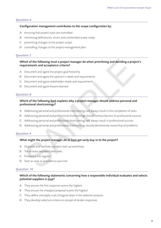3
IPMA Level D Examination Sample Paper
Question 6
Configuration management contributes to the scope configuration by:
A	 ensuring that project costs are controlled.
B	 minimising deficiencies, errors and unintended scope creep.
C	 preventing changes to the project scope.
D	 controlling changes to the project management plan.
Question 7
Which of the following must a project manager do when prioritising and deciding a project’s
requirements and acceptance criteria?
A	 Document and agree the project goal hierarchy
B	 Document and agree the sponsor’s needs and requirements
C	 Document and agree stakeholder needs and requirements
D	 Document and agree lessons learned
Question 8
Which of the following best explains why a project manager should address personal and
professional shortcomings?
A	 Addressing personal and professional shortcomings will always result in the completion of tasks
B	 Addressing personal and professional shortcomings should remove barriers to professional success
C	 Addressing personal and professional shortcomings will always result in professional success
D	 Addressing personal and professional shortcomings should demonstrate ownership of problems
Question 9
What might the project manager do to best get early buy in to the project?
A	 Organise and facilitate a project start-up workshop
B	 Tell all team members their roles
C	 Produce a risk register
D	 Start as soon as possible to save time
Question 10
Which of the following statements concerning how a responsible individual evaluates and selects
potential suppliers is true?
A	 They ensure the first response scores the highest
B	 They ensure the cheapest proposal scores the highest
C	 They define and apply a set of logical steps in the selection process
D	 They develop selection criteria on receipt of tender responses
S
A
M
P
L
E
 