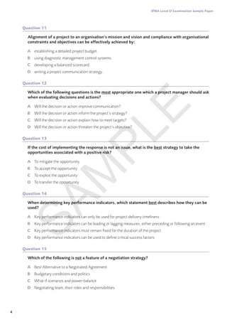 4
IPMA Level D Examination Sample Paper
Question 11
Alignment of a project to an organisation’s mission and vision and compliance with organisational
constraints and objectives can be effectively achieved by:
A	 establishing a detailed project budget.
B	 using diagnostic management control systems.
C	 developing a balanced scorecard.
D	 writing a project communication strategy.
Question 12
Which of the following questions is the most appropriate one which a project manager should ask
when evaluating decisions and actions?
A	 Will the decision or action improve communication?
B	 Will the decision or action inform the project’s strategy?
C	 Will the decision or action explain how to meet targets?
D	 Will the decision or action threaten the project’s objective?
Question 13
If the cost of implementing the response is not an issue, what is the best strategy to take the
opportunities associated with a positive risk?
A	 To mitigate the opportunity
B	 To accept the opportunity
C	 To exploit the opportunity
D	 To transfer the opportunity
Question 14
When determining key performance indicators, which statement best describes how they can be
used?
A	 Key performance indicators can only be used for project delivery timeliness
B	 Key performance indicators can be leading or lagging measures, either preceding or following an event
C	 Key performance indicators must remain fixed for the duration of the project
D	 Key performance indicators can be used to define critical success factors
Question 15
Which of the following is not a feature of a negotiation strategy?
A	 Best Alternative to a Negotiated Agreement
B	 Budgetary conditions and politics
C	 What-if scenarios and power-balance
D	 Negotiating team, their roles and responsibilities
S
A
M
P
L
E
 