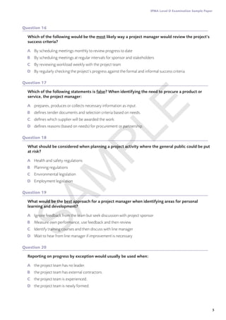5
IPMA Level D Examination Sample Paper
Question 16
Which of the following would be the most likely way a project manager would review the project’s
success criteria?
A	 By scheduling meetings monthly to review progress to date
B	 By scheduling meetings at regular intervals for sponsor and stakeholders
C	 By reviewing workload weekly with the project team
D	 By regularly checking the project’s progress against the formal and informal success criteria
Question 17
Which of the following statements is false? When identifying the need to procure a product or
service, the project manager:
A	 prepares, produces or collects necessary information as input.
B	 defines tender documents and selection criteria based on needs.
C	 defines which supplier will be awarded the work.
D	 defines reasons (based on needs) for procurement or partnership.
Question 18
What should be considered when planning a project activity where the general public could be put
at risk?
A	 Health and safety regulations
B	 Planning regulations
C	 Environmental legislation
D	 Employment legislation
Question 19
What would be the best approach for a project manager when identifying areas for personal
learning and development?
A	 Ignore feedback from the team but seek discussion with project sponsor
B	 Measure own performance, use feedback and then review
C	 Identify training courses and then discuss with line manager
D	 Wait to hear from line manager if improvement is necessary
Question 20
Reporting on progress by exception would usually be used when:
A	 the project team has no leader.
B	 the project team has external contractors.
C	 the project team is experienced.
D	 the project team is newly formed.
S
A
M
P
L
E
 