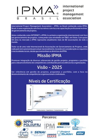 International Project Management Association – IPMA, no Brasil conhecida como IPMA
Brasil, é uma organização sem fins lucrativos com foco na capacitação profissional na área
degerenciamentodeprojetos.
Antes conhecida como INTERNET, a IPMA é a primeira organização internacional com foco
em gerenciamento de projetos, começando suas atividades em 1965, em Viena. Com quase
50 anos no mercado a IPMA representa atualmente mais de 60 associações de todo o
mundo.
Trata-se de uma rede Internacional de Associações de Gerenciamento de Projetos, onde
cadapaístemautonomiaparaatuarnacionalmente,levandoemconsideraçãoosrequisitos
enecessidadeslocais,desdequemantenhamasdiretrizesdaIPMA.
Promover integração de diversos referenciais de gestão projetos, programas e portfólio
paraodesenvolvimentodecompetênciascontribuindoparaexcelêncianasorganizações.
Ser referência em gestão de projetos, programas e portfólio, com o foco no
desenvolvimentodecompetênciasorganizacionaiseindividuais.
Visão - 2025
Níveis de Certificação
Missão IPMA
Parceiros:
 