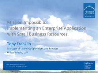 Mission Impossible:  Implementing an Enterprise Application with Small Business Resources Toby Franklin Manager of Licensing Operations and Projects United Media, USA 