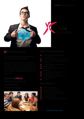 I P M A Y O U N G C R E W
JOINING THE IPMA YC
IS THE BEST CAREER MOVE
A YOUNG PROJECT
MANAGER CAN TAKE.
Young Crew
IPMA Young Crew
The premier global network for young professionals
enthusiastic about project management.
Young Crew is a key component of IPMA’s growth and
development of the leaders of tomorrow. We are the
premier global network for young professionals enthusi-
astic about project management, a platform for young
project management professionals and students up to
the age of 35.
Members of IPMA’s Young Crew have:
Integration into an international network of
young project managers
Chance to further development of your own ideas
Direct contact with representatives from the industry
and other sectors
Dialogue with experienced project managers
Exchange of experiences
Access to specific information in the area of project
management
Access to Young Crew events at reduced prices
Sharing and obtaining knowledge
Support thesis of scientific research in the area
of project management
Lots of fun!
What can we offer you:
Global Young Crew Workshop
Young Project Manager Award
The Project Management Championship
Global eCollaboration Competition - GeCCo
The creACTivity workshops
Coaching for Development
And many other international events and networks
See more: www.ipma.ch/young-crew
11
 