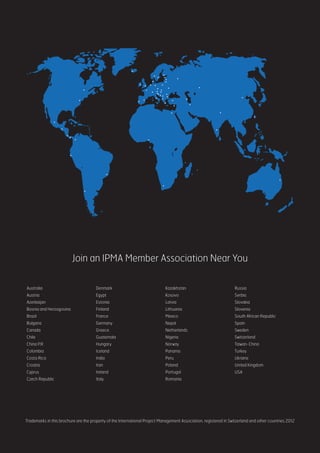 Join an IPMA Member Association Near You
Australia
Austria
Azerbaijan
Bosnia and Herzogovina
Brazil
Bulgaria
Canada
Chile
China P.R
Colombia
Costa Rica
Croatia	
Cyprus
Czech Republic
Denmark
Egypt
Estonia
Finland
France
Germany
Greece
Guatemala
Hungary
Iceland	
India
Iran
Ireland
Italy
Kazakhstan
Kosovo
Latvia
Lithuania
Mexico
Nepal
Netherlands
Nigeria
Norway	
Panama
Peru
Poland
Portugal
Romania
Russia
Serbia
Slovakia
Slovenia
South African Republic
Spain	
Sweden
Switzerland
Taiwan-China
Turkey
Ukraine
United Kingdom
USA
Trademarks in this brochure are the property of the International Project Management Association, registered in Switzerland and other countries 2012
 