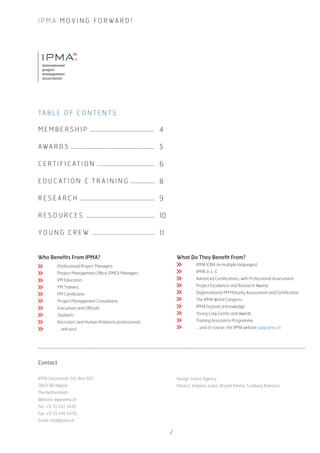 ®
I P M A M O V I N G F O R WA R D !
M E M B E R S H I P ................................................
AWA R D S ..............................................................
C E R T I F I C AT I O N ...........................................
E D U C AT I O N & T R A I N I N G ..................
R E S E A R C H ........................................................
R E S O U R C E S ...................................................
Y O U N G C R E W ..............................................
4
5
6
8
9
10
11
TA B L E O F C O N T E N T S
Who Benefits From IPMA?
	 Professional Project Managers
	 Project Management Office (PMO) Managers
	 PM Educators
	 PM Trainers
	 PM Certificants
	 Project Management Consultants
	 Executives and Officials
	 Students
	 Recruiters and Human Relations professionals
	 … and you!
Contact
IPMA Secretariat: P.O. Box 1167
3860 BD Nijkerk
The Netherlands
Website: www.ipma.ch
Tel.: +31 33 247 3430
Fax: +31 33 246 0470
Email: info@ipma.ch
Design: Forest Agency
Photos: Vaskimo Jouko, Brandt Kimmo, Lindberg Ramona
What Do They Benefit From?
	 IPMA ICB® (in multiple languages)
	 IPMA 4-L-C
	 Advanced Certifications, with Professional Assessment
	 Project Excellence and Research Awards
	 Organizational PM Maturity Assessment and Certification
	 The IPMA World Congress
	 IPMA Festival of Knowledge
	 Young Crew Events and Awards
	 Training Assistance Programme
	 … and of course, the IPMA website, www.ipma.ch
2
 