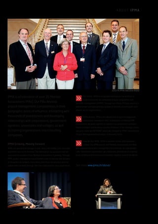 A B O U T I P M A
Our Vision: IPMA is recognized throughout the world as its
leading authority on competent project, programme and
portfolio management (PPPM). Through our efforts, PM best practice is
widely known and appropriately applied at all levels of both public and
private sector organizations.
IPMA History: IPMA is the World’s first project management
association, founded in 1965. A federation of National PM
associations, we work together to advance our profession’s achieve-
ments in project and business success. Evidence of our strategic vision,
our prior name was INTERNET, which we changed to IPMA, International
Project Management Association, in the early 1970s.
How We Run IPMA. IPMA is member-driven, and volunteer-
staffed. Our IPMA boards and Member Associations are filled
with experienced project management practitioners. As a geographi-
cally-distributed organization, we collaborate globally on an ongoing
basis, holding board and council meetings regularly around the World.
See more: www.ipma.ch/about/
IPMA Growing, Moving Forward
IPMA has spread from Europe to Asia, Africa, the Middle East, Australia,
and North and South America. The demand for our products and ser-
vices and the number of our Member Associations is growing. Through
IPMA, project management practitioners from all cultures and all parts
of the world can network, share ideas, and move our practice and our
stakeholders forward through effective collaboration and cooperation.
IPMA is a Federation of over 55 Member
Associations (MAs). Our MAs develop
project management competencies in their
geographic areas of influence, interacting with
thousands of practitioners and developing
relationships with corporations, government
agencies, universities and colleges, as well
as training organizations and consulting
companies.
2013-14 IPMA Executive Board
3
 