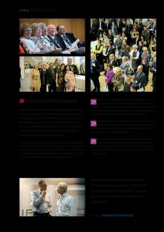 I P M A M E M B E R S H I P
Moving Nations Forward
IPMA is an international umbrella organization, a federa-
tion of over 55 Member Associations ffrom all over the
world. Our council of IPMA Member Associations (MAs) is
the ultimate governing body of IPMA, with IPMA serv-
ing as a gathering point for nations. MAs are the prime
contacts for all those interested in effective project
management practices, in your country.
Our audience includes professional project managers, managers and
executives, key project stakeholders, educators, trainers, consultants,
and other product or service providers. And what is your benefit? More
successful projects, programmes, and business initiatives, based on the
competences that IPMA uniquely emphasizes and supports.
Are you interested in starting a Member
Association in your country? Contact our
Secretariat, who may be able to connect
you with other interested individuals in
your nation.
IPMA Member Associations advance our discipline, certify a
range of practitioner roles, celebrate Project Excellence with
our Awards programme, and provide information about industry trends.
Representing a wide variety of application areas, our Member Associa-
tions play a crucial role in the development of our profession.
Individual Memberships are for those in nations that do no yet
have an IPMA Member Association (MA). You can either join a
nearby Member Association, begin your own IPMA Member Associa-
tion, or join IPMA as an Individual Member.
Honorary Fellows: Successful not-for-profit organisations
depend on dedicated volunteers. IPMA honors these practi-
tioners who have helped form the foundation of project management
practice throughout the World. Please join us in celebrating our IPMA
Honorary Fellows.
See more: www.ipma.ch/membership/
4
 