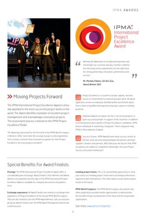 I P M A AWA R D S
Moving Projects Forward
The IPMA International Project Excellence Award is annu-
ally awarded to the most successful project teams in the
world. The Award identifies examples of excellent project
management and acknowledges innovative projects.
The assessment process is based on the IPMA Project
Excellence Model.
The Award was presented for the first time at the IPMA World Congress
in Berlin in 2002. Since then the strongest projects and programmes
from a dozen countries have received recognition for their Project
Excellence. Are your projects excellent?
Prestige: The IPMA International Project Excellence Award offers a
considerable gain of prestige. Award Finalists, Prize Winners and Award
Winners are published and the logo of the IPMA International Project
Excellence Award is available for company documents and publica-
tions.
Exchange experience: All Award Finalists are invited to exchange their
experience of Project Excellence at the annual IPMA World Congress.
They are also invited to join the IPMA Award Winners Club, an exclusive
group for Award Finalists and the IPMA Award Management Board and
Lead Assessors.
Leading project teams: This is an outstanding opportunity to show
your status as a leading project team and to exchange professional
experience with other winners. This often leads to even better project
results in the future.
IPMA World Congress: The IPMA World Congress documents and
other publications provide further opportunities to demonstrate
the excellent Project achievement of the team and the responsible
organisation .
Winning the Award was an exceptional experience we
shared with our customer and was a further confirma-
tion that long service agreements are the right basis
for strong partnership, innovation, performance and
success.
Mr. Michele Filidoro, GE Oil & Gas,
Award Winner 2011
Special Benefits For Award Finalists
Project Excellence is a system of project awards, and also
serves as a benchmark for improving project work. All award
applicants receive an individual, detailed written benchmark report
from a team of qualified and experienced project experts in leading
positions.
Individual Awards recognise one fact: Successful projects re-
quire successful people. In support of this assertion, in addition
to honoring each year’s wealth of Project Excellence candidates, IPMA
honors individuals in several key categories. These categories help
IPMA to Move Winners Forward.
Success Stories: IPMA Awards have many success stories to
tell, but some are only shared between the winners and their
suppliers’ vendors and partners. Why? Because the factors that IPMA
recognises are viewed as competitive advantage. Has your Project
Success story been shared yet?
See more: www.ipma.ch/awards/
5
 