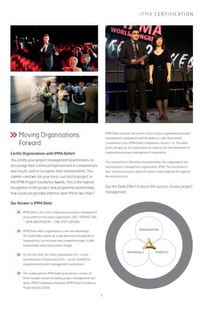 I P M A C E R T I F I C AT I O N
Moving Organisations
Forward
Certify Organisations with IPMA Delta®
You certify your project management practitioners, to
encourage their continual improvement in competences
and results, and to recognise their achievements. You
submit—and win, for your most-successful project, in
the IPMA Project Excellence Awards. This is the highest
recognition in the project and programme world today;
how could you possibly improve upon those two steps?
Our Answer is IPMA Delta
IPMA Delta is the most comprehensive project management
assessment for the entire organisation: 360 ° PERSPECTIVE
– 100% INDEPENDENT – ONE STEP FURTHER.
IPMA Delta offers organisations a decisive advantage.
This Delta Effect opens up a new dimension through which
organisations can increase their competitive edge. It adds
measureable value and positive change.
For the first time, the entire organisation (O) – includ-
ing individuals (I) and projects (P) – can be certified for
organisational project management competence.
The model used for IPMA Delta assessments consists of
three modules based on leading project management stan-
dards: IPMA Competence Baseline, IPMA Project Excellence
Model and ISO 21500.
IPMA Delta assesses the current status of your organisational project
management competence and the delta to a self-determined
competence class (IPMA Delta competence classes 1-5). This delta
points the way for the organisation to move to the next dimension of
organisational project management competence.
This assessment is offered by the world leader, the independent and
neutral project management organisation, IPMA. The investment in
time, internal resources and cost remains surprisingly low throughout
the entire process.
Use the Delta Effect to boost the success of your project
management.
7
 