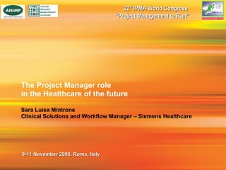 The Project Manager role  in the Healthcare of the future Sara Luisa Mintrone Clinical Solutions and Workflow Manager – Siemens Healthcare 22° IPMA World Congress  “ Project Management to Run” 9-11 November 2008, Roma, Italy 