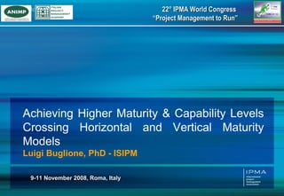 22° IPMA World Congress
                                   “Project Management to Run”




Achieving Higher Maturity & Capability Levels
Crossing Horizontal and Vertical Maturity
Models
Luigi Buglione, PhD - ISIPM

 9-11 November 2008, Roma, Italy
 