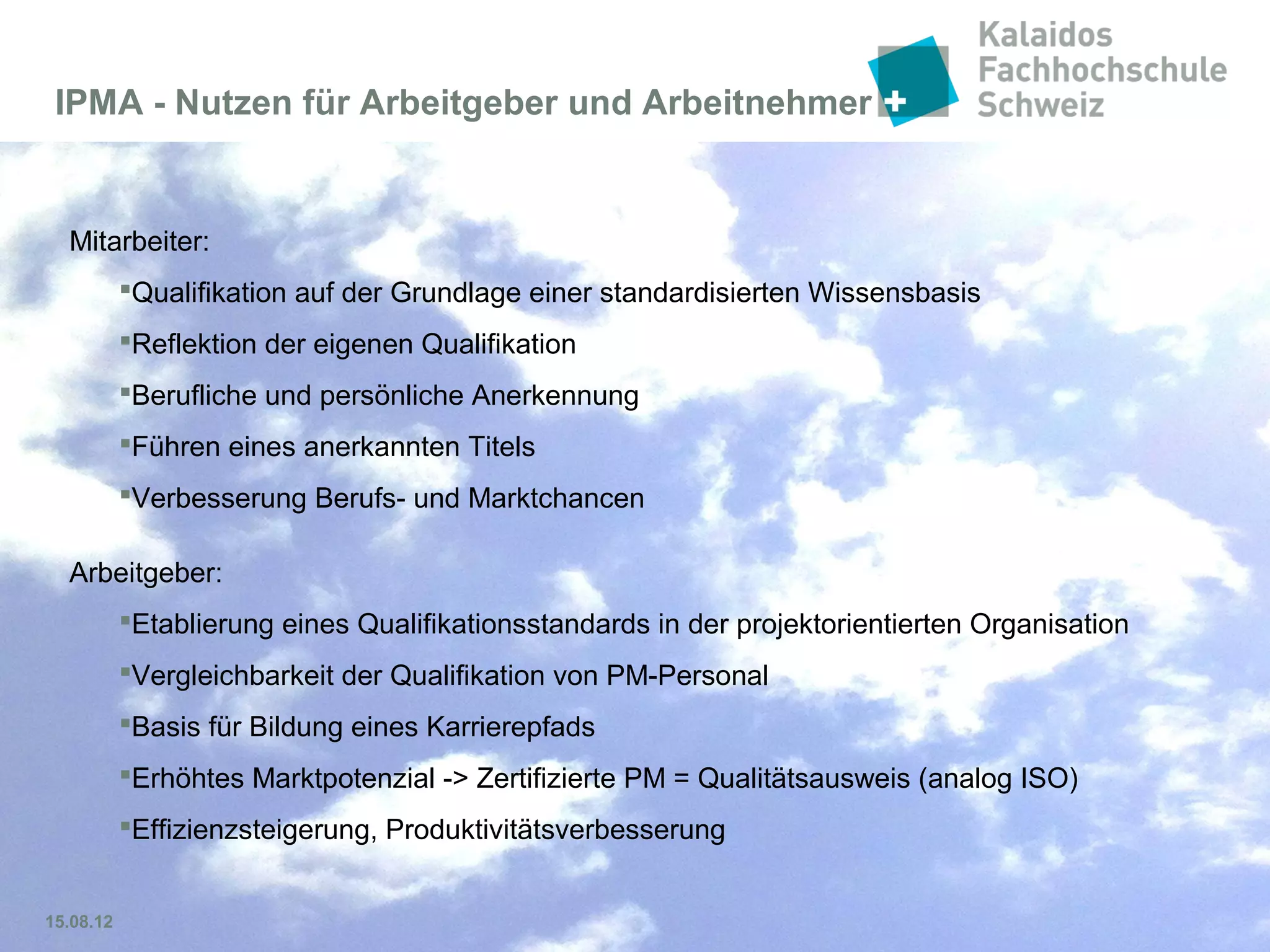 Folie 17
Zertifizierung im Projektmanagement:
Nutzen für Arbeitgeber und Arbeitnehmer
Die Teilnahme an Zertifizierungsprogrammen ist ein Ansporn für jeden Mitarbeitenden
Arbeitnehmer:
 Erweiterung und Vertiefung bereits vorhandenen Wissens
 Qualifikation auf der Grundlage einer standardisierten Wissensbasis
 Reflektion der eigenen Qualifikation
 Berufliche und persönliche Anerkennung (innerhalb und ausserhalb der Organisation)
 Führen eines anerkannten Titels
 Bestätigung der beruflichen Kompetenz
 Verbesserung Berufs- und Marktchancen
 