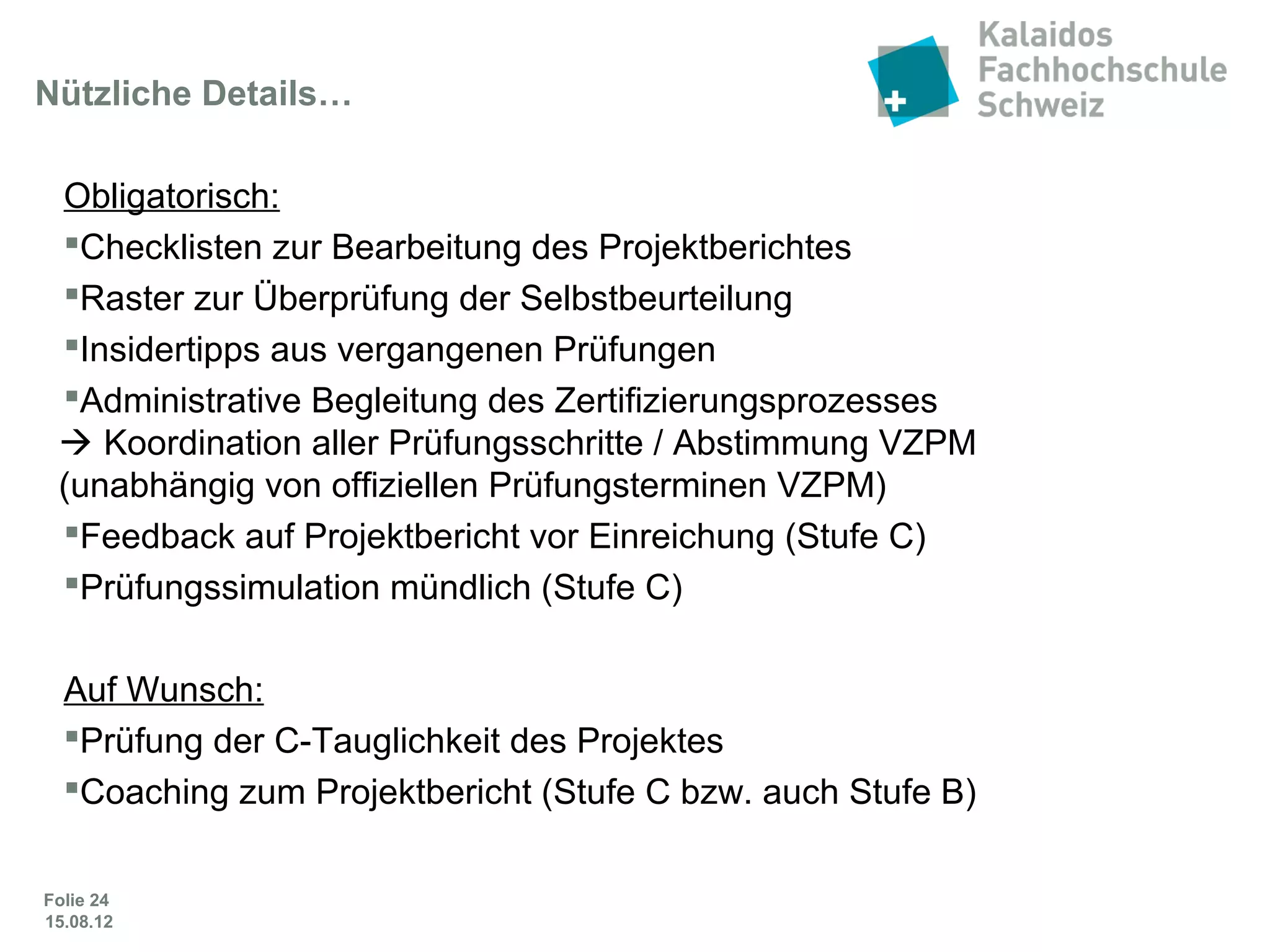 Folie 24
Nützliche Details…
Obligatorisch:
 Checklisten zur Bearbeitung des Projektberichtes
 Raster zur Überprüfung der Selbstbeurteilung
 Insidertipps aus vergangenen Prüfungen
 Administrative Begleitung des Zertifizierungsprozesses
 Koordination aller Prüfungsschritte / Abstimmung VZPM
(unabhängig von offiziellen Prüfungsterminen VZPM)
 Feedback auf Projektbericht vor Einreichung (Stufe C)
 Prüfungssimulation mündlich (Stufe C)
Auf Wunsch:
 Prüfung der C-Tauglichkeit des Projektes
 Coaching zum Projektbericht (Stufe C bzw. auch Stufe B)
 