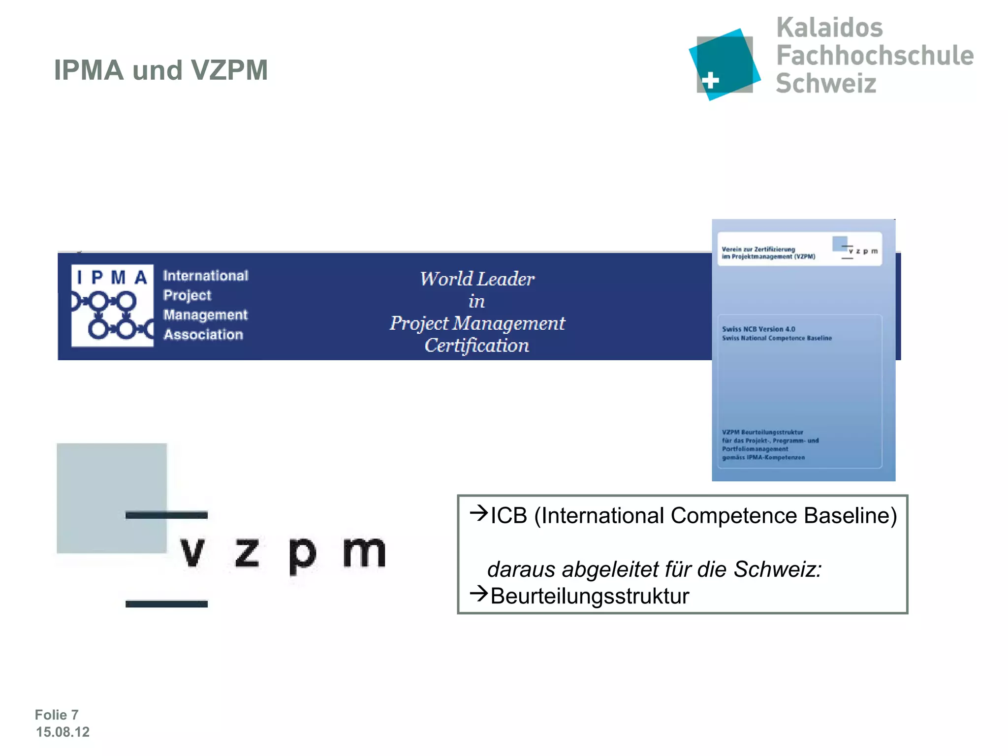 Folie 7
IPMA und VZPM
ICB (International Competence Baseline)
daraus abgeleitet für die Schweiz:
Beurteilungsstruktur
Das Projektmanagement-Zertifikat basiert auf den Grundlagen der
International Project Management Association (IPMA) –
einer weltweit führenden Non-Profit-Projektmanagement-Organisation.
Sie ist 1965 von Pionieren in Wien gegründet worden.
 