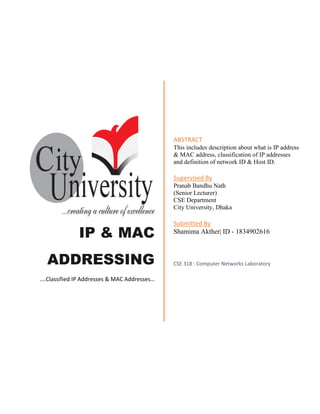 IP & MAC
ADDRESSING
….Classified IP Addresses & MAC Addresses…
ABSTRACT
This includes description about what is IP address
& MAC address, classification of IP addresses
and definition of network ID & Host ID.
Supervised By
Pranab Bandhu Nath
(Senior Lecturer)
CSE Department
City University, Dhaka
Submitted By
Shamima Akther| ID - 1834902616
CSE 318 : Computer Networks Laboratory
 