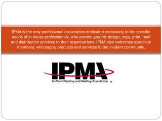 IPMA is the only professional association dedicated exclusively to the specific needs of in-house professionals, who provide graphic design, copy, print, mail and distribution services to their organizations. IPMA also welcomes associate members, who supply products and services to the in-plant community. 