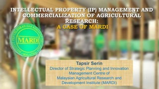 INTELLECTUAL PROPERTY (IP) MANAGEMENT AND
COMMERCIALIZATION OF AGRICULTURAL
RESEARCH:
A CASE OF MARDI
1
Tapsir Serin
Director of Strategic Planning and Innovation
Management Centre of
Malaysian Agricultural Research and
Development Institute (MARDI)
 