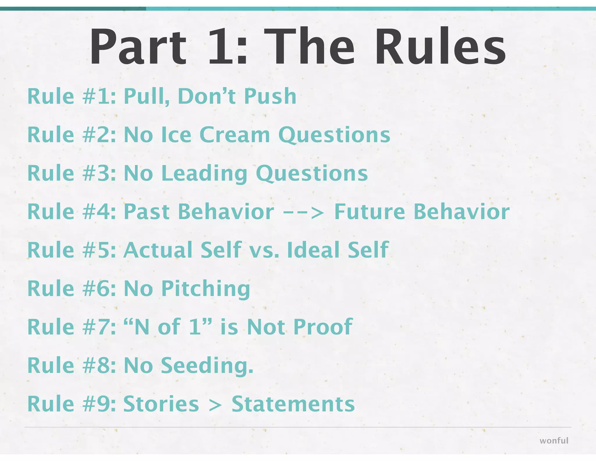 Rule #1: Pull, Don’t Push
Rule #2: No Ice Cream Questions
Rule #3: No Leading Questions
Rule #4: Past Behavior --> Future Behavior
Rule #5: Actual Self vs. Ideal Self
Rule #6: No Pitching
Rule #7: “N of 1” is Not Proof
Rule #8: No Seeding.
Rule #9: Stories > Statements
Part 1: The Rules
wonful
 