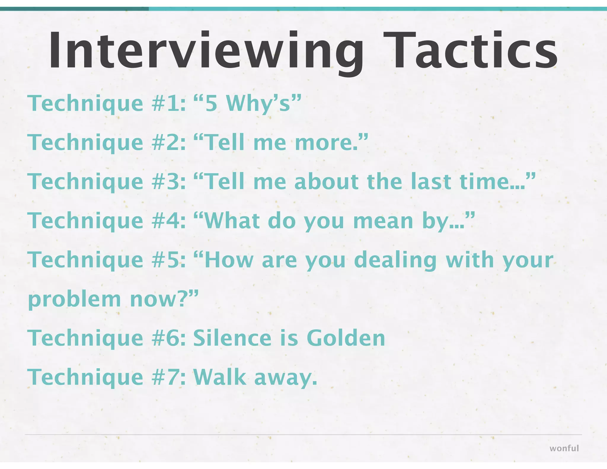 Technique #1: “5 Why’s” 
Technique #2: “Tell me more.”
Technique #3: “Tell me about the last time...”
Technique #4: “What do you mean by...”
Technique #5: “How are you dealing with your
problem now?”
Technique #6: Silence is Golden
Technique #7: Walk away.
Interviewing Tactics
wonful
 