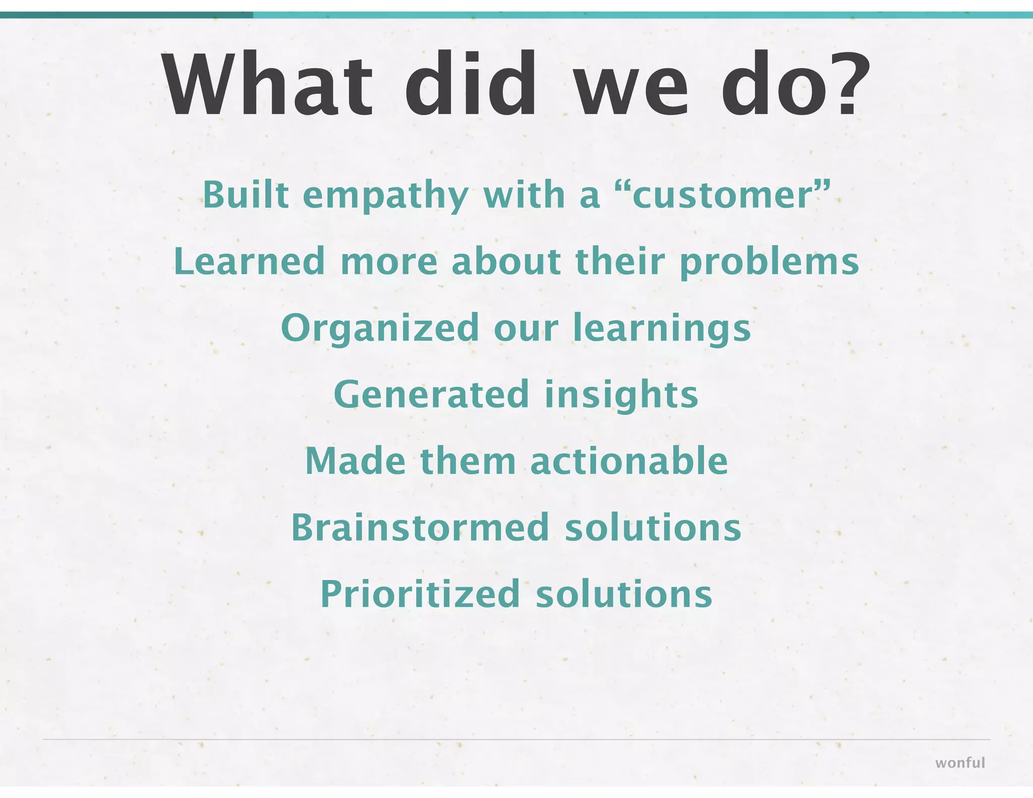 Built empathy with a “customer”
Learned more about their problems
Organized our learnings
Generated insights
Made them actionable
Brainstormed solutions
Prioritized solutions
What did we do?
wonful
 