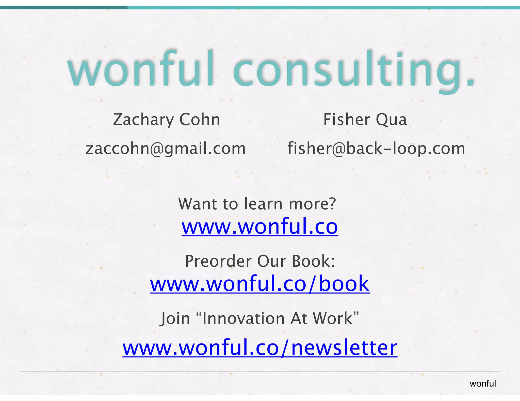wonful
wonful consulting.
Zachary Cohn
 
 
 
 
 Fisher Qua

 
 zaccohn@gmail.com

 fisher@back-loop.com
  
!
Want to learn more?

www.wonful.co
Preorder Our Book: 
www.wonful.co/book
Join “Innovation At Work”
www.wonful.co/newsletter
 