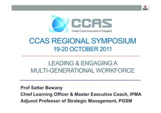 CCAS REGIONAL SYMPOSIUM
19-20 OCTOBER 2011
LEADING & ENGAGING A
MULTI-GENERATIONAL WORKFORCE
Prof Sattar Bawany
Chief Learning Officer & Master Executive Coach, IPMA
Adjunct Professor of Strategic Management, PGSM

 