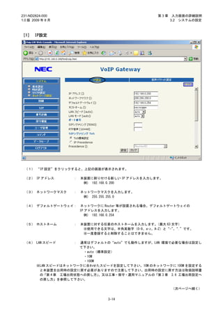 231-ND2824-000                                    第3章    入力画面の詳細説明
1.0 版 2009 年 8 月                                        3.2 システムの設定



［1］ IP設定




 （１） “IP 設定”をクリックすると、上記の画面が表示されます。

 （２） IP アドレス        ：   本装置に割り付ける新しい IP アドレスを入力します。
                         例) 192.168.0.200

 （３） ネットワークマスク      ：   ネットワークマスクを入力します。
                         例) 255.255.255.0

 （４） デフォルトゲートウェイ：       ネットワークに Router 等が設置される場合、デフォルトゲートウェイの
                        IP アドレスを入力します。
                           例) 192.168.0.254

 （５） ホストネーム         ：   本装置に対する任意のホストネームを入力します。   （最大 63 文字）
                         ※使用できる文字は、半角英数字（0-9、a-z、A-Z）と“-”“.”です。
                                                          、
                         ※一度登録すると削除することはできません。

 （６） LAN スピード       ：  通常はデフォルトの“auto”でも動作しますが、LAN 環境で必要な場合は設定し
                       て下さい。
                        ・auto（標準設定）
                        ・10M
                        ・100M
        ※LAN スピードはネットワークに合わせたスピードを設定して下さい。10M のネットワークに 100M を設定する
         と本装置を出荷時の設定に戻す必要がありますので注意して下さい。出荷時の設定に戻す方法は取扱説明書
         の「第 4 章 工場出荷状態への戻し方」 、又は工事・保守・運用マニュアルの「第 3 章 3.6 工場出荷設定へ
         の戻し方」を参照して下さい。

                                                        （次ページへ続く）


                                 3-14
 