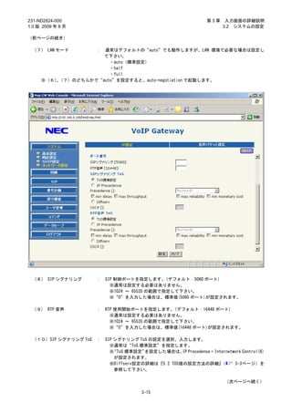 231-ND2824-000                                                  第3章    入力画面の詳細説明
1.0 版 2009 年 8 月                                                      3.2 システムの設定

（前ページの続き）

 （７） LAN モード          ：
                    通常はデフォルトの“auto”でも動作しますが、LAN 環境で必要な場合は設定し
                    て下さい。
                      ・auto（標準設定）
                      ・half
                      ・full
     ※（６）（７）のどちらかで“auto”を設定すると、auto-negotiation で起動します。
         、




 （８） SIP シグナリング       ：   SIP 制御ポートを指定します。(デフォルト：5060 ポート)
                            ※通常は設定する必要はありません。
                            ※1024 ～ 65535 の範囲で指定して下さい。
                            ※“0”を入力した場合は、標準値(5060 ポート)が設定されます。

 （９） RTP 音声           ：   RTP 使用開始ポートを指定します。(デフォルト：16448 ポート)
                            ※通常は設定する必要はありません。
                            ※1024 ～ 65535 の範囲で指定して下さい。
                            ※“0”を入力した場合は、標準値(16448 ポート)が設定されます。

 （１０）SIP シグナリング ToS   ：   SIP シグナリング ToS の設定を選択、入力します。
                            ※通常は“ToS 標準設定”を指定します。
                            ※“ToS 標準設定” を設定した場合は、 Precedence = Internetwork Control(6)
                                                    IP
                              が設定されます。
                            ※Diffserv設定の詳細は『5.2 TOS値の設定方法の詳細』     （     5-3ページ）を
                              参照して下さい。

                                                                       （次ページへ続く）

                                       3-15
 