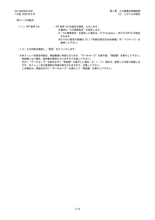 231-ND2824-000                                           第3章    入力画面の詳細説明
1.0 版 2009 年 8 月                                               3.2 システムの設定

（前ページの続き）

 （１１）RTP 音声 ToS    ：   RTP 音声 ToS の設定を選択、入力します。
                         ※通常は“ToS 標準設定”を指定します。
                         ※“ToS 標準設定”を設定した場合は、IP Precedence = CRITIC/ECP(5)が設定
                           されます。
                         ※Diffserv設定の詳細は『5.2 TOS値の設定方法の詳細』  （      5-3ページ）を
                           参照して下さい。

 （１２）入力内容を確認し、“設定”をクリックします。

   ※本メニューの設定内容は、再起動後に有効となります。“データセーブ”を実行後、“再起動”を実行して下さい。
    再起動しない場合、誤作動の原因となりますので注意して下さい。
    万が一“データセーブ”を実行せずに“再起動”を実行した場合（２）～（７）項目は、変更した内容で起動しま
    すが、本メニュー内は変更前の内容が表示されますので、注意して下さい。
    この場合は、再設定を行い“データセーブ”を実行して“再起動”を実行して下さい。




                                   3-16
 