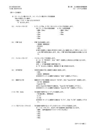 231-ND2824-000                                           第3章    入力画面の詳細説明
1.0 版 2009 年 8 月                                               3.2 システムの設定

（前ページの続き）

   ※（３）バッファ最小サイズ、         （４）バッファ最大サイズの登録例
     50ms を設定したい場合…
     ・50ms = 5(n) * 10ms となりますので
       “5”を入力します。

 （５） ペイロードサイズ        ：   G.711、G.729a、G.723.1 のペイロードサイズを設定します。
                           ※G.711、G.729a の設定範囲     G.723.1 の設定範囲
                           ・標準（20ms）                  ・標準（30ms）
                           ・10ms                      ・30ms
                           ・20ms                      ・60ms
                           ・30ms
                           ・40ms

 （６） DTMF 方式         ：   DTMF 方式を選択します。
                           ・INBAND（標準設定）
                           ・RFC2833
                           ・INFO
                           ※INFO を選択した場合、 RFC2833 に対応しない装置に対して INFO メッセージに
                             よる DTMF 信号を送出します。但し、DTMF 再生可能な装置のみ対象となりま
                             す。

 （７） ペイロードタイプ        ：   ペイロードタイプを設定します。
                          ※（６）で“RFC2833”、又は“INFO”を選択した時のみ入力可能になります。
                          ※標準（101 番）
                          ※96 ～ 127 番の範囲で変更可能です。
                          ※“0”を入力した場合は、標準値(101 番)が設定されます。

 （８） SV7000FAX       ：   SV8500 収容の FAX と接続する場合に設定します。
                           ・対応
                           ・未対応（標準設定）
                           ※SV8500 サーバーと連携する場合は“対応”を選択して下さい。

 （９） 接続する FAX        ： 接続を行う FAX の種類に合わせて“G3 FAX”  、又は“SuperG3 FAX”を選択します。
                        ・G3 FAX（標準設定）
                        ・SuperG3 FAX
                        ※G3 と SuperG3 が混在する場合は、“SuperG3 FAX”を選択して下さい。
                        ※SV8500 サーバーと連携する場合は“SuperG3 FAX”を選択して下さい。

 （１０）FAX     Codec   ：   FAX 通信で使用するコーデックを選択します。
                           ・FAX 検出無し（標準設定）
                           ・G.711
                           ・G.726
                           ※SV8500 サーバーと連携する場合は“G.711”、又は“G.726”を選択して下さ
                             い。

 （１１）FAX ペイロードサイズ ：      FAX 通信で使用するコーデックのペイロードサイズを設定します。
                           ※（１０）で“G.711”、又は“G.726”を選択時に設定可能になります。
                           ・標準 (音声通話時のペイロードサイズと同じ)
                           ・10ms
                           ・20ms
                           ・30ms
                           ・40ms



                                                               （次ページへ続く）


                                    3-18
 