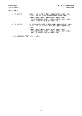 231-ND2824-000                                         第3章    入力画面の詳細説明
1.0 版 2009 年 8 月                                             3.2 システムの設定

（前ページの続き）

 （１２）FAX     送信 PAD   ：   回線から SIP 網に対する FAX 通信時の音量を調整する場合に設定します。
                          ※（１０）で“G.711”、又は“G.726”を選択時に設定可能になります。
                          ※標準値を選択した場合は、音声の送信 PAD と同値となります。
                           また、設定可能範囲は「回線ポート設定」の送信 PAD と同じになります。
                           各モデルの「回線ポート設定」項を参照して下さい。

 （１３）FAX     受信 PAD   ：   SIP 網から回線方向に対する FAX 通信時の音量を調整する場合に設定します。
                          ※（１０）FAX Codec で“G.711”、又は“G.726”を選択時に設定可能になり
                            ます。
                          ※標準値を選択した場合は、音声の受信 PAD と同値となります。
                            また、設定可能範囲は「回線ポート設定」の受信 PAD と同じになります。
                            各モデルの「回線ポート設定」項を参照して下さい。

 （１４）入力内容を確認し、“設定”をクリックします。




                                    3-19
 