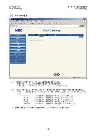 231-ND2824-000                                        第3章   入力画面の詳細説明
1.0 版 2009 年 8 月                                              3.3 回線の設定



［1］ 回線ポート設定




 （１） “回線ポート設定”をクリックすると、上記の画面が表示されます。
      ※既に登録データが入っている場合は、登録データが表示されます。
       何も登録されていない場合は、“No data in the memory.”が表示されます。

 （２） “追加”ボタンをクリックします。        （全 4 ポート登録されている場合は“追加”ボタンは表示されません。  ）
      ※『3.2.1 基本設定』  （    3-9ページ）の“モデル定義”で設定した内容により、以下の項目にお進み下さ
       い。
           ・FS/FXS    ･･･『<1> 回線ポート設定の追加（FS/FXS）（
                                                』    3-23ページ）
           ・FO/FXO    ･･･『<2> 回線ポート設定の追加（FO/FXO）（
                                                』    3-26ページ）
           ・OD/E&M    ･･･『<3> 回線ポート設定の追加（OD/E&M）（
                                                』    3-29ページ）
           ・ISDN-NET  ･･･『<4> 回線ポート設定の追加（ISDN-NET）（
                                                  』    3-32ページ）
           ・ISDN-USER ･･･『<5> 回線ポート設定の追加（ISDN-USER）（
                                                   』    3-35ページ）

   ※   削除する場合は、『<6> 回線ポート設定の削除』（        3-38ページ）にお進み下さい。




                                 3-22
 