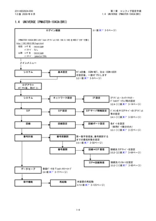231-ND2824-000                                                                          第 1 章 コンフィグ設定手順
1.0 版 2009 年 8 月                                                                1.4   UNIVERGE IPMASTER-1043A(BRI)


1.4     UNIVERGE IPMASTER-1043A(BRI)

                                   ログイン画面                              3.1 項（     3-5ページ）



   IPMASTER-1043A(BRI)のﾃﾞﾌｫﾙﾄ IP ｱﾄﾞﾚｽ(192.168.0.100)を WEB ﾌﾞﾗｳｻﾞで開く
 http://192.168.0.100/login.html
   初回     ﾕｰｻﾞ名 ：necvoipgw
          ﾊﾟｽﾜｰﾄﾞ：なし
   以降     ﾕｰｻﾞ名 ：necvoipgw
          ﾊﾟｽﾜｰﾄﾞ：ipmaster104x


      メインメニュー


         システム                            基本設定          ﾓﾃﾞﾙ定義：ISDN-NET、又は ISDN-USER
                                                       を設定後、一度ﾛｸﾞｱｳﾄします
                                                       3.2.1 項（ 3-9ページ）

     ログアウト
  ﾛｸﾞｱｳﾄ後、再ﾛｸﾞｲﾝ



         システム                         ネットワーク設定                         IP 設定            IP ｱﾄﾞﾚｽ・ﾈｯﾄﾜｰｸﾏｽｸ・
                                                                                        ﾃﾞﾌｫﾙﾄｹﾞｰﾄｳｪｲ等の設定
                                                                                        3.2.4-［1］項（    3-14ページ）

            SIP                          SIP 設定                 SIP サーバ情報設定            ﾄﾞﾒｲﾝ名や SIP ｻｰﾊﾞｰの IP ｱﾄﾞﾚｽ
                                                                                       等の設定
                                                                                       3.4.1-［1］項（   3-50ページ）

           回線                            回線設定                     回線ポート設定               各ﾎﾟｰﾄを設定
                                                                                        （使用ﾎﾟｰﾄ数分のみ）
                                                                                        3.3.1-［1］項（ 3-22ページ）

         番号計画                           番号前翻訳          第一数字受信後、     番号翻訳する
                                                       までの最低桁数を設定
                                                       3.5.1 項（ 3-58ページ）

                                         番号展開                      回線⇒SIP 着信            接続先 SIP ｻｰﾊﾞｰを設定
                                                                                        3.5.2-［2］項（  3-64ページ）



                                                                   SIP⇒回線発信             接続先ﾄﾗﾝｸﾙｰﾄを設定
                                                                                        3.5.2-［1］項（ 3-60ページ）
      データセーブ                  登録ﾃﾞｰﾀを Flash ﾒﾓﾘへｾｰﾌﾞ
                              3.6 項（ 3-77ページ）



        保守機能                              再起動           本装置の再起動
                                                        3.7.9 項（ 3-123ページ）




                                                       1-4
 
