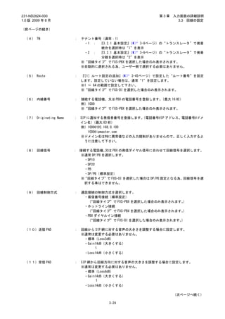 231-ND2824-000                                           第3章   入力画面の詳細説明
1.0 版 2009 年 8 月                                                 3.3 回線の設定

（前ページの続き）

 （４） TN                 ：   テナント番号（通常：1）
                             ・1 ： 『3.2.1 基本設定』 （  3-9ページ）の“トランスレータ”で発着
                                  統合を選択時は“1”を表示
                             ・2 ： 『3.2.1 基本設定』 （  3-9ページ）の“トランスレータ”で発着
                                  分離を選択時は“2”を表示
                            ※“回線タイプ”で FXS-PBX を選択した場合のみ表示されます。
                            ※自動的に選択される為、ユーザー側で選択する必要はありません。

 （５） Route              ：   『［1］ルート設定の追加』  （   3-45ページ）で設定した“ルート番号”を設定
                            します。設定していない場合は、通常“1”を設定します。
                            ※1 ～ 64 の範囲で設定して下さい。
                            ※“回線タイプ”で FXS-DI を選択した場合のみ表示されます。

 （６） 内線番号               ：   接続する電話機、又は PBX の電話番号を登録します。  （最大 16 桁）
                            例）1000
                            ※“回線タイプ”で FXS-PBX を選択した場合のみ表示されます。

 （７） Originating Name   ： SIP に通知する発信者番号を登録します。 （電話番号@IP アドレス、電話番号@ドメ
                          イン名）   （最大 63 桁）
                          例）1000@192.168.0.100
                              1000@ipmaster.com
                          ※ドメイン名は特に異常値などの入力規制がありませんので、正しく入力するよ
                            うに注意して下さい。

 （８） 回線信号               ： 接続する電話機、   又は PBX の発信ダイヤル信号に合わせて回線信号を選択します。
                          ※通常 DP/PB を選択します。
                           ・DP10
                           ・DP20
                           ・PB
                           ・DP/PB（標準設定）
                          ※“回線タイプ”で FXS-DI を選択した場合は DP/PB 固定となる為、回線信号を選
                           択する事はできません。

 （９） 回線制御方式             ：   通話接続の制御方式を選択します。
                             ・着信番号接続（標準設定）
                              （“回線タイプ”で FXS-PBX を選択した場合のみ表示されます。）
                             ・ホットライン接続
                              （“回線タイプ”で FXS-PBX を選択した場合のみ表示されます。）
                             ・PBX ダイヤルイン接続
                              （“回線タイプ”で FXS-DI を選択した場合のみ表示されます。）

 （１０）送信 PAD             ：   回線から SIP 網に対する音声の大きさを調整する場合に設定します。
                            ※通常は変更する必要はありません。
                             ・標準（Loss3dB）
                             ・Gain14dB（大きくする）
                                   ～

                             ・Loss14dB（小さくする）

 （１１）受信 PAD             ：   SIP 網から回線方向に対する音声の大きさを調整する場合に設定します。
                            ※通常は変更する必要はありません。
                              ・標準（Loss8dB）
                              ・Gain14dB（大きくする）
                                    ～

                             ・Loss14dB（小さくする）

                                                               （次ページへ続く）

                                      3-24
 