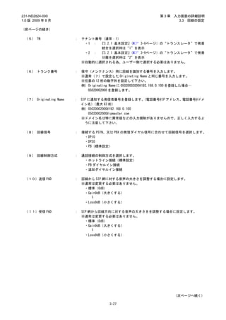 231-ND2824-000                                                     第3章    入力画面の詳細説明
1.0 版 2009 年 8 月                                                            3.3 回線の設定

（前ページの続き）

 （５） TN                 ：   テナント番号（通常：1）
                             ・1 ： 『3.2.1 基本設定』（ 3-9ページ）の“トランスレータ”で発着
                                  統合を選択時は“1”を表示
                             ・2 ： 『3.2.1 基本設定』（ 3-9ページ）の“トランスレータ”で発着
                                  分離を選択時は“2”を表示
                            ※自動的に選択される為、ユーザー側で選択する必要はありません。

 （６） トランク番号             ：   保守（メンテナンス）用に回線を識別する番号を入力します。
                            ※通常（７）で設定した Originating Name と同じ番号を入力します。
                            ※任意の 12 桁の数字列を設定して下さい。
                            例）Originating Name に 05020002000@192.168.0.100 を登録した場合…
                              05020002000 を登録します。

 （７） Originating Name   ： SIP に通知する発信者番号を登録します。        （電話番号@IP アドレス、電話番号@ドメ
                          イン名）   （最大 63 桁）
                          例）05020002000@192.168.0.100
                              05020002000@ipmaster.com
                          ※ドメイン名は特に異常値などの入力規制がありませんので、正しく入力するよ
                            うに注意して下さい。

 （８） 回線信号               ：   接続する PSTN、又は PBX の発信ダイヤル信号に合わせて回線信号を選択します。
                             ・DP10
                             ・DP20
                             ・PB（標準設定）

 （９） 回線制御方式             ：   通話接続の制御方式を選択します。
                             ・ホットライン接続（標準設定）
                             ・PB ダイヤルイン接続
                             ・追加ダイヤルイン接続

 （１０）送信 PAD             ：   回線から SIP 網に対する音声の大きさを調整する場合に設定します。
                            ※通常は変更する必要はありません。
                             ・標準（0dB）
                             ・Gain9dB（大きくする）
                                ～

                             ・Loss9dB（小さくする）

 （１１）受信 PAD             ：   SIP 網から回線方向に対する音声の大きさをを調整する場合に設定します。
                            ※通常は変更する必要はありません。
                              ・標準（0dB）
                              ・Gain9dB（大きくする）
                                 ～

                             ・Loss9dB（小さくする）




                                                                          （次ページへ続く）

                                          3-27
 
