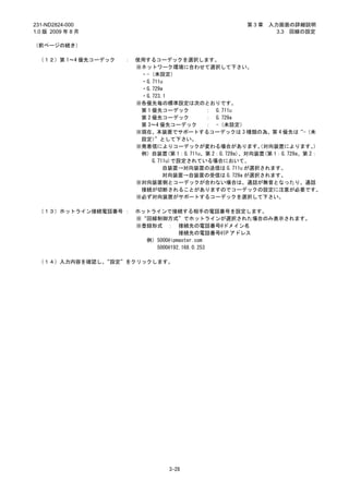 231-ND2824-000                                         第3章   入力画面の詳細説明
1.0 版 2009 年 8 月                                               3.3 回線の設定

（前ページの続き）

 （１２）第 1～4 優先コーデック   ：   使用するコーデックを選択します。
                         ※ネットワーク環境に合わせて選択して下さい。
                          ・-（未設定）
                          ・G.711u
                          ・G.729a
                          ・G.723.1
                         ※各優先毎の標準設定は次のとおりです。
                          第 1 優先コーデック       ： G.711u
                          第 2 優先コーデック       ： G.729a
                          第 3～4 優先コーデック     ： -（未設定）
                         ※現在、本装置でサポートするコーデックは 3 種類の為、第 4 優先は“-（未
                          設定）  ”として下さい。
                         ※発着信によりコーデックが変わる場合があります。 対向装置によります。
                                                          （               ）
                          例）自装置(第 1：G.711u、第 2：G.729a)、対向装置(第 1：G.729a、第 2：
                              G.711u)で設定されている場合において、
                                  自装置→対向装置の送信は G.711u が選択されます。
                                  対向装置→自装置の受信は G.729a が選択されます。
                         ※対向装置側とコーデックが合わない場合は、通話が無音となったり、通話
                          接続が切断されることがありますのでコーデックの設定に注意が必要です。
                         ※必ず対向装置がサポートするコーデックを選択して下さい。

 （１３）ホットライン接続電話番号 ：      ホットラインで接続する相手の電話番号を設定します。
                         ※“回線制御方式”でホットラインが選択された場合のみ表示されます。
                         ※登録形式 ： 接続先の電話番号@ドメイン名
                                     接続先の電話番号@IP アドレス
                           例）5000@ipmaster.com
                             5000@192.168.0.253

 （１４）入力内容を確認し、“設定”をクリックします。




                                  3-28
 