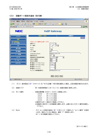 231-ND2824-000                                    第3章   入力画面の詳細説明
1.0 版 2009 年 8 月                                          3.3 回線の設定



＜3＞     回線ポート設定の追加（OD/E&M）




 （１） 『3.2.1 基本設定』
                （   3-9ページ）の“モデル定義”でOD/E&Mを選択した場合、上記の画面が表示されます。

 （２） 回線タイプ          ：   OD（4 線式専用線インターフェース）回線の登録に使用します。

 （３） ポート番号          ：   収容位置情報（0/0/0 ～ 0/0/3）を登録します。
                         ・0/0/0 ： ポート 0 に対応
                         ・0/0/1 ： ポート 1 に対応
                         ・0/0/2 ： ポート 2 に対応
                         ・0/0/3 ： ポート 3 に対応
                        ※使用するポート数分だけ登録して下さい。
                        ※自動的に空きポートを若番順に選択します。必要に応じてポート番号を選択し
                         て下さい。

 （４） Route          ：   『［1］ルート設定の追加』  （  3-45ページ）で設定した“ルート番号”を設定
                        します。設定していない場合は、通常“1”を設定します。
                        ※1 ～ 64 の範囲で設定して下さい。




                                                        （次ページへ続く）


                                 3-29
 
