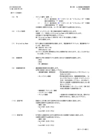 231-ND2824-000                                                第3章   入力画面の詳細説明
1.0 版 2009 年 8 月                                                      3.3 回線の設定

（前ページの続き）

 （５） TN                 ：   テナント番号（通常：1）
                             ・1 ： 『3.2.1 基本設定』（ 3-9ページ）の“トランスレータ”で発着
                                  統合を選択時は“1”を表示
                             ・2 ： 『3.2.1 基本設定』（ 3-9ページ）の“トランスレータ”で発着
                                  分離を選択時は“2”を表示
                            ※自動的に選択される為、ユーザー側で選択する必要はありません。

 （６） トランク番号             ：   保守（メンテナンス）用に回線を識別する番号を入力します。
                            ※通常（７）で設定した Originating Name と同じ番号を入力します。
                            ※任意の 12 桁の数字列を設定して下さい。
                            例）Originating Name に 800@192.168.0.100 を登録した場合…
                              800 を登録します。

 （７） Originating Name   ： SIP に通知する発信者番号を登録します。（電話番号@IP アドレス、電話番号@ドメ
                          イン名）   （最大 63 桁）
                          例）800@192.168.0.100
                              800@ipmaster.com
                          ※ドメイン名は特に異常値などの入力規制がありませんので、正しく入力するよ
                            うに注意して下さい。

 （８） 回線信号               ：   接続する PBX の発信ダイヤル信号に合わせて回線信号を選択します。
                             ・DP10
                             ・DP20
                             ・PB（標準設定）

 （９） 回線制御方式             ：   通話接続の制御方式を選択します。
                            ※PBX の設定に合わせて登録して下さい。
                             ・着信番号接続（標準設定） ：PBX 側の信号方式はセカンドダイヤルトーン
                                               方式となります。
                             ・ホットライン接続       ：PBX 側の信号方式は、接続確認信号無し（セ
                                               カンドダイヤルトーン方式・イミディエイト
                                               方式）方式を設定して下さい。また併せて、
                                               PBX から本装置へは選択信号を送出しない設
                                               定として下さい。
                                               PBX 側の回線インターフェースが、E&M 方式
                                               の加入者回線でも接続可能です。
                             ・接続確認（ウインク）接続
                             ・イミディエイト接続
                             ・ディレイ接続         ：一般海外向けの接続方式である為、国内では
                                              使用できません。設定しないで下さい。

 （１０）送信 PAD             ：   回線から SIP 網に対する音声の大きさを調整する場合に設定します。
                            ※通常は変更する必要はありません。
                             ・標準（0dB）
                             ・Gain14dB（大きくする）
                                ～

                             ・Loss14dB（小さくする）

 （１１）受信 PAD             ：   SIP 網から回線方向に対する音声の大きさを調整する場合に設定します。
                            ※通常は変更する必要はありません。
                              ・標準（0dB）
                              ・Gain14dB（大きくする）
                                 ～

                             ・Loss14dB（小さくする）

                                                                    （次ページへ続く）

                                        3-30
 