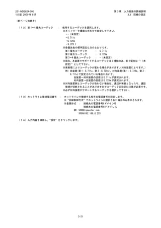 231-ND2824-000                                         第3章   入力画面の詳細説明
1.0 版 2009 年 8 月                                               3.3 回線の設定

（前ページの続き）

 （１２）第 1～4 優先コーデック   ：   使用するコーデックを選択します。
                         ※ネットワーク環境に合わせて設定して下さい。
                          ・-（未設定）
                          ・G.711u
                          ・G.729a
                          ・G.723.1
                         ※各優先毎の標準設定は次のとおりです。
                          第 1 優先コーデック       ： G.711u
                          第 2 優先コーデック       ： G.729a
                          第 3～4 優先コーデック     ： -（未設定）
                         ※現在、本装置でサポートするコーデックは 3 種類の為、第 4 優先は“-（未
                          設定）  ”として下さい。
                         ※発着信によりコーデックが変わる場合があります。 対向装置によります。
                                                          （               ）
                          例）自装置(第 1：G.711u、第 2：G.729a)、対向装置(第 1：G.729a、第 2：
                              G.711u)で設定されている場合において、
                                 自装置→対向装置の送信は G.711u が選択されます。
                                 対向装置→自装置の受信は G.729a が選択されます。
                         ※対向装置側とコーデックが合わない場合は、通話が無音となったり、通話
                          接続が切断されることがありますのでコーデックの設定に注意が必要です。
                         ※必ず対向装置がサポートするコーデックを選択して下さい。

 （１３）ホットライン接続電話番号    ：   ホットラインで接続する相手の電話番号を設定します。
                         ※“回線制御方式”でホットラインが選択された場合のみ表示されます。
                         ※登録形式 ： 接続先の電話番号@ドメイン名
                                   接続先の電話番号@IP アドレス
                             例）5000@ipmaster.com
                               5000@192.168.0.253

 （１４）入力内容を確認し、“設定”をクリックします。




                                  3-31
 