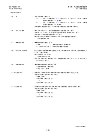 231-ND2824-000                                                 第3章   入力画面の詳細説明
1.0 版 2009 年 8 月                                                       3.3 回線の設定

（前ページの続き）

 （５） TN                 ：   テナント番号（通常：1）
                             ・1 ： 『3.2.1 基本設定』（ 3-9ページ）の“トランスレータ”で発着
                                  統合を選択時は“1”を表示
                             ・2 ： 『3.2.1 基本設定』（ 3-9ページ）の“トランスレータ”で発着
                                  分離を選択時は“2”を表示
                            ※自動的に選択される為、ユーザー側で選択する必要はありません。

 （６） トランク番号             ：   保守（メンテナンス）用に回線を識別する番号を入力します。
                            ※通常（８）で設定した Originating Name と同じ番号を入力します。
                            ※任意の 12 桁の数字列を設定して下さい。
                            例）Originating Name に 1000@192.168.0.100 を登録した場合…
                              1000 を登録します。

 （７） 情報転送能力             ：   情報転送能力を選択します。
                             ・音声           ： 音声のみの場合（標準設定）
                             ・3.1kHz オーディオ ： FAX のみを接続する場合

 （８） Originating Name   ： SIP に通知する発信者番号を登録します。 （電話番号@IP アドレス、電話番号@ドメ
                          イン名）   （最大 63 桁）
                          例）1000@192.168.0.100
                              1000@ipmaster.com
                          ※ドメイン名は特に異常値などの入力規制がありませんので、正しく入力するよ
                            うに注意して下さい。

 （９） 回線制御方式             ：   通話接続の制御方式を選択します。
                             ・着信番号接続（標準設定）
                             ・ホットライン接続

 （１０）送信 PAD             ：   回線から SIP 網に対する音声の大きさを調整する場合に設定します。
                            ※通常は変更する必要はありません。
                             ・標準（0dB）
                             ・Gain14dB（大きくする）
                                ～

                             ・Loss14dB（小さくする）

 （１１）受信 PAD             ：   SIP 網から回線方向に対する音声の大きさを調整する場合に設定します。
                            ※通常は変更する必要はありません。
                              ・標準（0dB）
                              ・Gain14dB（大きくする）
                                 ～

                             ・Loss14dB（小さくする）




                                                                     （次ページへ続く）

                                        3-33
 