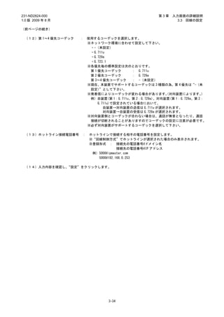 231-ND2824-000                                         第3章   入力画面の詳細説明
1.0 版 2009 年 8 月                                               3.3 回線の設定

（前ページの続き）

 （１２）第 1～4 優先コーデック   ：   使用するコーデックを選択します。
                         ※ネットワーク環境に合わせて設定して下さい。
                          ・-（未設定）
                          ・G.711u
                          ・G.729a
                          ・G.723.1
                         ※各優先毎の標準設定は次のとおりです。
                          第 1 優先コーデック       ： G.711u
                          第 2 優先コーデック       ： G.729a
                          第 3～4 優先コーデック     ： -（未設定）
                         ※現在、本装置でサポートするコーデックは 3 種類の為、第 4 優先は“-（未
                          設定）  ”として下さい。
                         ※発着信によりコーデックが変わる場合があります。 対向装置によります。
                                                          （               ）
                          例）自装置(第 1：G.711u、第 2：G.729a)、対向装置(第 1：G.729a、第 2：
                              G.711u)で設定されている場合において、
                                 自装置→対向装置の送信は G.711u が選択されます。
                                 対向装置→自装置の受信は G.729a が選択されます。
                         ※対向装置側とコーデックが合わない場合は、通話が無音となったり、通話
                          接続が切断されることがありますのでコーデックの設定に注意が必要です。
                         ※必ず対向装置がサポートするコーデックを選択して下さい。

 （１３）ホットライン接続電話番号    ：   ホットラインで接続する相手の電話番号を設定します。
                         ※“回線制御方式”でホットラインが選択された場合のみ表示されます。
                         ※登録形式 ： 接続先の電話番号@ドメイン名
                                      接続先の電話番号@IP アドレス
                          例）5000@ipmaster.com
                            5000@192.168.0.253

 （１４）入力内容を確認し、“設定”をクリックします。




                                  3-34
 