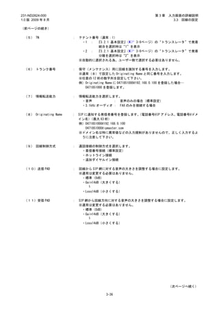 231-ND2824-000                                                     第3章    入力画面の詳細説明
1.0 版 2009 年 8 月                                                            3.3 回線の設定

（前ページの続き）

 （５） TN                 ：   テナント番号（通常：1）
                             ・1 ： 『3.2.1 基本設定』（ 3-9ページ）の“トランスレータ”で発着
                                  統合を選択時は“1”を表示
                             ・2 ： 『3.2.1 基本設定』（ 3-9ページ）の“トランスレータ”で発着
                                  分離を選択時は“2”を表示
                            ※自動的に選択される為、ユーザー側で選択する必要はありません。

 （６） トランク番号             ：   保守（メンテナンス）用に回線を識別する番号を入力します。
                            ※通常（８）で設定した Originating Name と同じ番号を入力します。
                            ※任意の 12 桁の数字列を設定して下さい。
                            例）Originating Name に 0471851000@192.168.0.100 を登録した場合…
                              0471851000 を登録します。

 （７） 情報転送能力             ：   情報転送能力を選択します。
                             ・音声           ： 音声のみの場合（標準設定）
                             ・3.1kHz オーディオ ： FAX のみを接続する場合

 （８） Originating Name   ： SIP に通知する発信者番号を登録します。       （電話番号@IP アドレス、電話番号@ドメ
                          イン名）   （最大 63 桁）
                          例）0471851000@192.168.0.100
                              0471851000@ipmaster.com
                          ※ドメイン名は特に異常値などの入力規制がありませんので、正しく入力するよ
                            うに注意して下さい。

 （９） 回線制御方式             ：   通話接続の制御方式を選択します。
                             ・着信番号接続（標準設定）
                             ・ホットライン接続
                             ・追加ダイヤルイン接続

 （１０）送信 PAD             ：   回線から SIP 網に対する音声の大きさを調整する場合に設定します。
                            ※通常は変更する必要はありません。
                             ・標準（0dB）
                             ・Gain14dB（大きくする）
                                ～

                             ・Loss14dB（小さくする）

 （１１）受信 PAD             ：   SIP 網から回線方向に対する音声の大きさを調整する場合に設定します。
                            ※通常は変更する必要はありません。
                              ・標準（0dB）
                              ・Gain14dB（大きくする）
                                 ～

                             ・Loss14dB（小さくする）




                                                                          （次ページへ続く）

                                          3-36
 