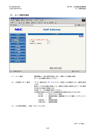 231-ND2824-000                                       第3章   入力画面の詳細説明
1.0 版 2009 年 8 月                                             3.3 回線の設定



［1］ ルート設定の追加




 （１） ルート番号         ：   通話接続ルート毎に番号を設定します。   （通常 1 から順番に使用）
                       ※1 ～ 64 の範囲で設定して下さい。

 （２） 付加数字パターン番号    ：   『3.5.3 番号付加』   （     3-71ページ）で設定した付加数字パターン番号を設定
                       します。
                       該当ルートのどの回線に着信しても、回線から受信する番号に対して、同じ番号
                       を付加させる場合に登録します。
                       ※任意：0 ～ 32 の範囲で設定して下さい。
                       ※本設定が有効となるモデルと回線制御方式の組合せを以下に示します。
                          ・FO/FXO   ･･･ PB ダイヤルイン接続
                          ・OD/E&M   ･･･ 着信番号接続・接続確認(ウインク)接続・イミディエイト
                                        接続
                          ・ISDN-NET ･･･ 着信番号接続
                          ・ISDN-USER･･･ 着信番号接続

 （３） 入力内容を確認し、“設定”をクリックします。




                                                           （次ページへ続く）


                                 3-45
 