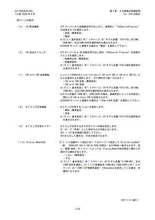 231-ND2824-000                                                  第3章    入力画面の詳細説明
1.0 版 2009 年 8 月                                                         3.4 SIP の設定

（前ページの続き）

 （５） 183 再送機能            ：   SIP サーバーから回線網を呼び出し中に、周期的に“183SessionProgress”
                             の送信を行うか選択します。
                               ・有効（標準設定）
                               ・無効
                             ※『3.2.1 基本設定』  （      3-9ページ）の“モデル定義”でFO/FXO、OD/E&M、
                               ISDN-NET、又はISDN-USERを選択時のみ表示されます。
                             ※SV8500 サーバーと連携する場合は“無効”を選択して下さい。

 （６） 183 送出タイミング         ：   SIP サーバーから OD 回線を呼び出し時の“183Session Progress”の送信タ
                             イミングを選択します。
                               ・回線呼出時（標準設定）
                               ・回線捕捉時
                             ※『3.2.1 基本設定』 （  3-9ページ）の“モデル定義”でOD/E&Mを選択時の
                               み表示されます。

 （７） 180 with SDP 送信機能   ：   インバンドの呼出中メッセージにおいて 183 with SDP と 180 with SDP の、ど
                             ちらを使用するか選択します。         （SIP 網の中で統一させます。）
                              ・183 with SDP 送信（標準設定）
                              ・180 with SDP 送信
                             ※『3.2.1 基本設定』   （     3-9ページ）の“モデル定義”でFO/FXO、OD/E&M、
                               ISDN-NET、又はISDN-USERを選択時のみ表示されます。
                             ※モデル定義が ISDN-NET、ISDN-USER の場合、接続形態によっては本設定に
                               関わらず 180 without SDP が送信されます。
                             ※SV8500 サーバーと連携する場合は“183withSDP 送信”を選択して下さい。

 （８） タイミング応答機能           ：   タイミング応答する/しないを選択します。
                              ・無効（標準設定）
                              ・有効
                             ※『3.2.1 基本設定』（ 3-9ページ）の“モデル定義”でFO/FXOを選択時の
                              み表示されます。

 （９） タイミング応答タイマー         ：   タイミング応答するまでのタイマーの値を設定します。
                             ※（８）で“有効”とした時のみ入力可能となります。
                             ※0 ～ 127 秒の範囲で設定して下さい。
                             ※0 を入力した場合は、18 秒が設定されます。

 （１０）Display Name付加      ： 『3.3.1
                                ［1］ 回線ポート設定』    （     3-22ページ）で設定した  “Originating Name”
                            （例： 2000@192.168.0.100 の 2000 の部分）をSIP端末へ表示させます。但
                            し、環境(端末、サーバー) によっては、Display Name付加の設定に関わらず
                            表示する場合があります。
                              ・しない（標準設定）
                              ・する
                            ※『3.2.1 基本設定』    （     3-9ページ）の“モデル定義”でISDN-NET、又は
                              ISDN-USERを選択し、 3.3.1 3］
                                            『      ［ 詳細設定(ISDN-NET･ISDN-USER）』
                                                                             （     3-41
                              ページ）の“ISDN→SIP発番号通知”でAnonymousを設定している場合、非
                              通知になります。




                                                                       （次ページへ続く）


                                       3-54
 